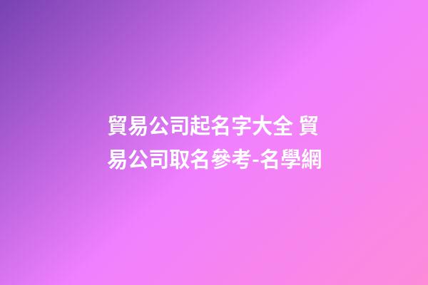 貿易公司起名字大全 貿易公司取名參考-名學網-第1張-公司起名-玄機派